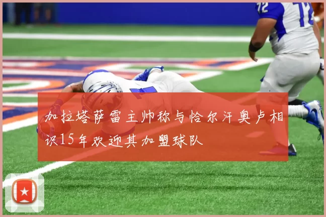 加拉塔萨雷主帅称与恰尔汗奥卢相识15年欢迎其加盟球队