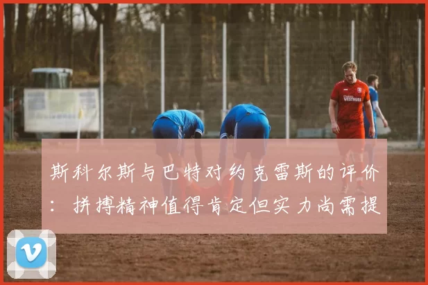 斯科尔斯与巴特对约克雷斯的评价：拼搏精神值得肯定但实力尚需提升