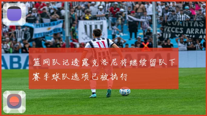 篮网队记透露克洛尼将继续留队下赛季球队选项已被执行