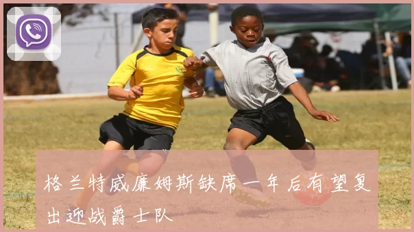 格兰特威廉姆斯缺席一年后有望复出迎战爵士队