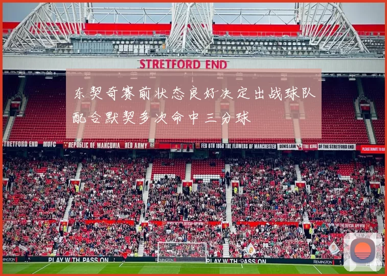 东契奇赛前状态良好决定出战球队配合默契多次命中三分球