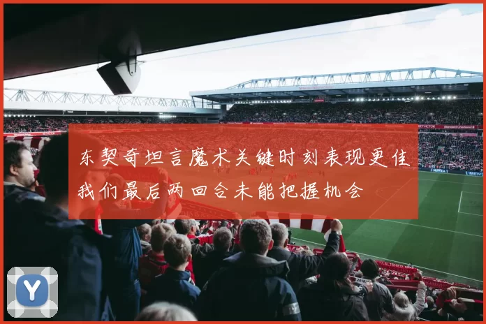 东契奇坦言魔术关键时刻表现更佳我们最后两回合未能把握机会