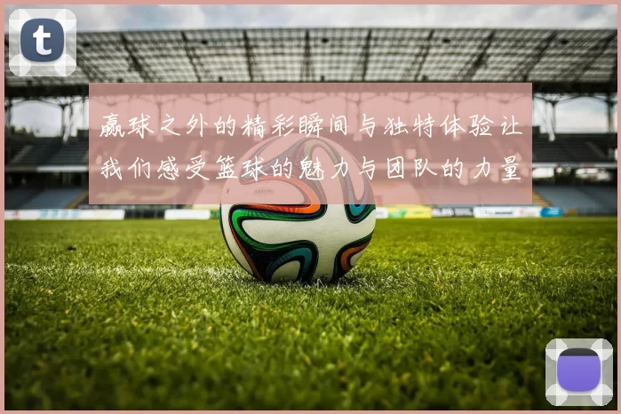 赢球之外的精彩瞬间与独特体验让我们感受篮球的魅力与团队的力量