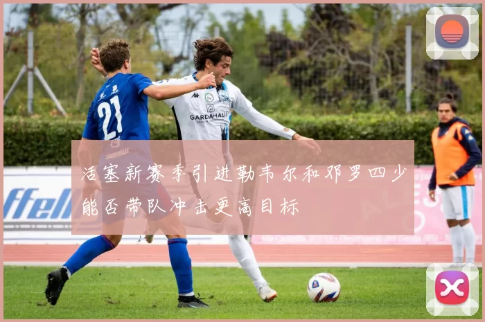 活塞新赛季引进勒韦尔和邓罗四少能否带队冲击更高目标