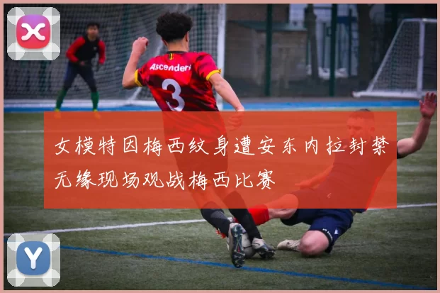 女模特因梅西纹身遭安东内拉封禁无缘现场观战梅西比赛