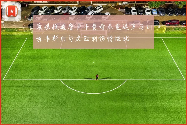 意媒报道詹卢卡曼奇尼重返罗马训练韦斯利与皮西利伤情堪忧