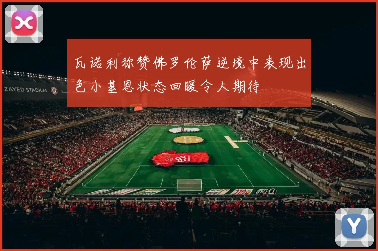 瓦诺利称赞佛罗伦萨逆境中表现出色小基恩状态回暖令人期待
