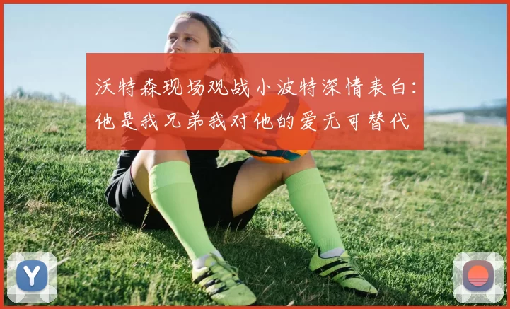 沃特森现场观战小波特深情表白：他是我兄弟我对他的爱无可替代