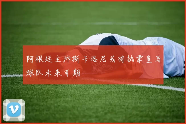 阿根廷主帅斯卡洛尼或将执掌皇马球队未来可期