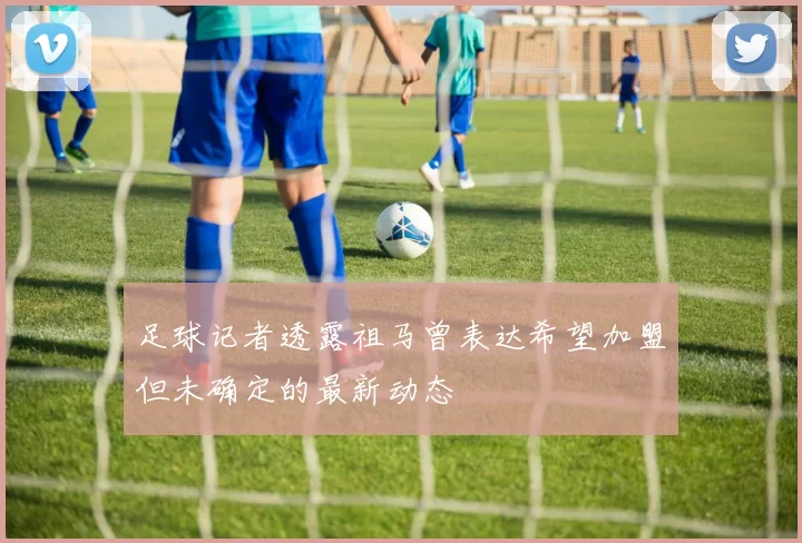 足球记者透露祖马曾表达希望加盟但未确定的最新动态