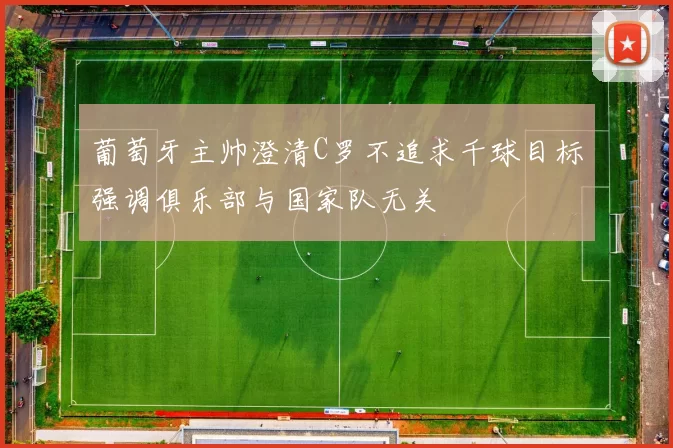 葡萄牙主帅澄清C罗不追求千球目标强调俱乐部与国家队无关